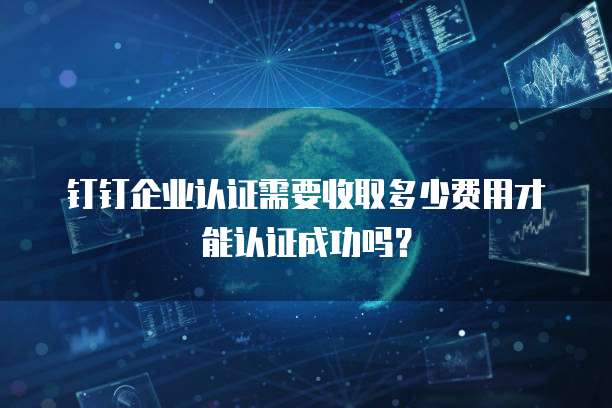 钉钉企业认证需要收取多少费用才能认证成功吗?