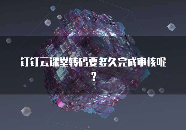 钉钉云课堂转码要多久完成审核呢?