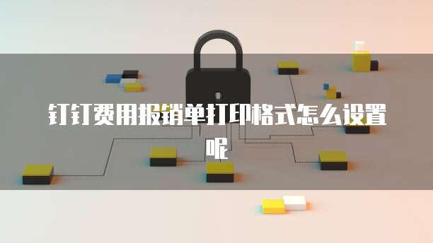 钉钉费用报销单打印格式怎么设置呢