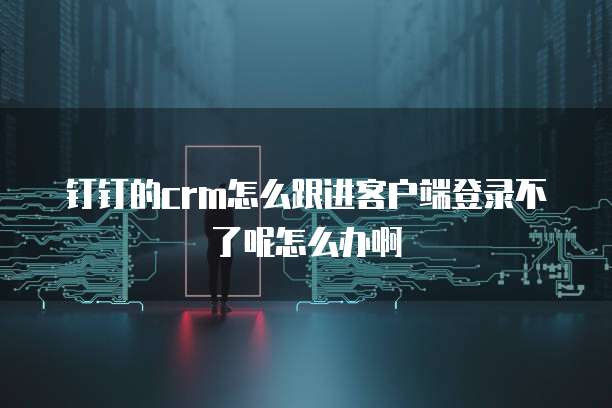 钉钉的crm怎么跟进客户端登录不了呢怎么办啊