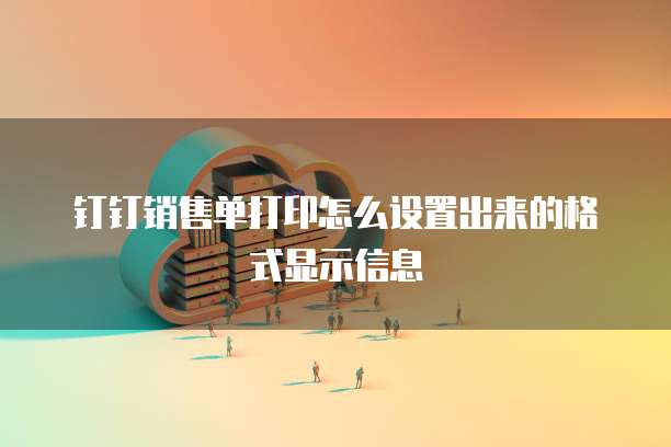 钉钉销售单打印怎么设置出来的格式显示信息