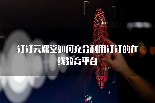 钉钉云课堂如何充分利用钉钉的在线教育平台