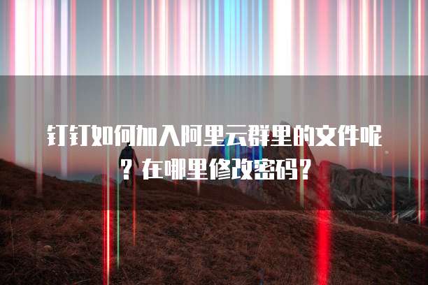 钉钉如何加入阿里云群里的文件呢？在哪里修改密码？