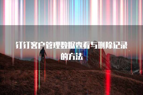 钉钉客户管理数据查看与删除记录的方法