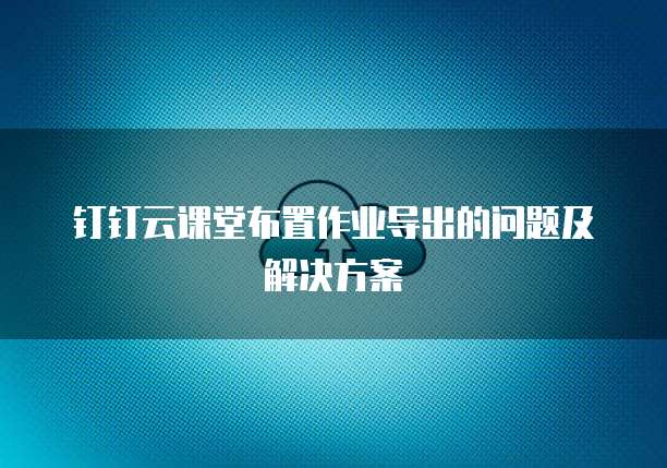 钉钉云课堂布置作业导出的问题及解决方案