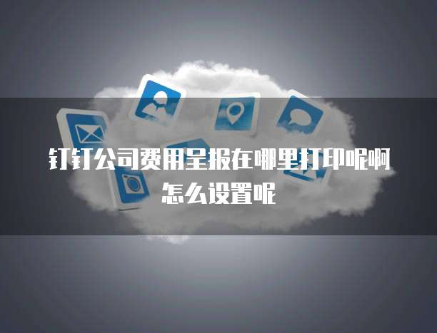 钉钉公司费用呈报在哪里打印呢啊怎么设置呢