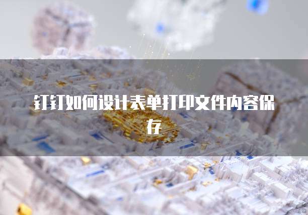 钉钉如何设计表单打印文件内容保存