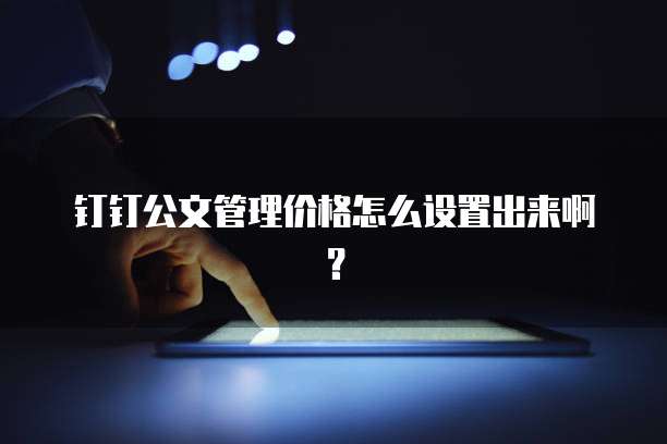 钉钉公文管理价格怎么设置出来啊？