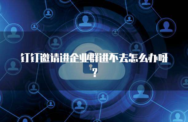 钉钉邀请进企业群进不去怎么办呀？