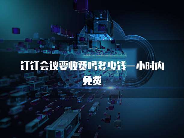 钉钉会议要收费吗多少钱一小时内免费