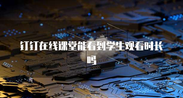 钉钉在线课堂能看到学生观看时长吗