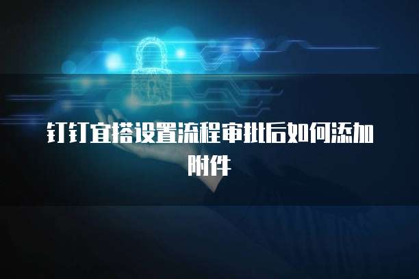 钉钉宜搭设置流程审批后如何添加附件