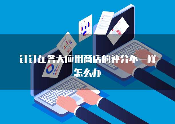 钉钉在各大应用商店的评分不一样怎么办