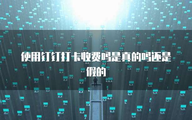 使用钉钉打卡收费吗是真的吗还是假的