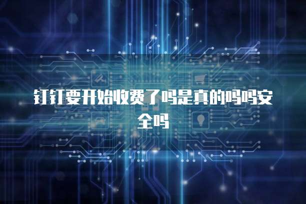 钉钉要开始收费了吗是真的吗吗安全吗