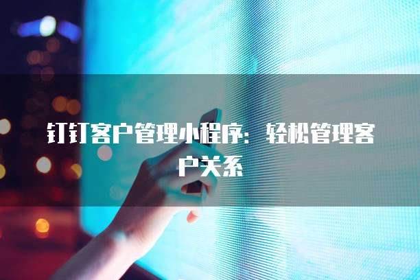 钉钉客户管理小程序：轻松管理客户关系