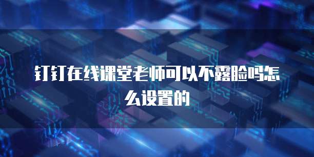 钉钉在线课堂老师可以不露脸吗怎么设置的