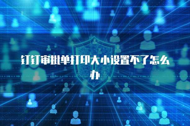 钉钉审批单打印大小设置不了怎么办