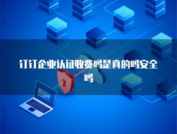 钉钉企业认证收费吗是真的吗安全吗
