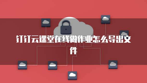 钉钉云课堂在线做作业怎么导出文件