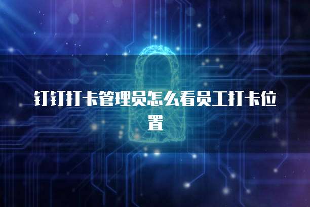 钉钉打卡管理员怎么看员工打卡位置