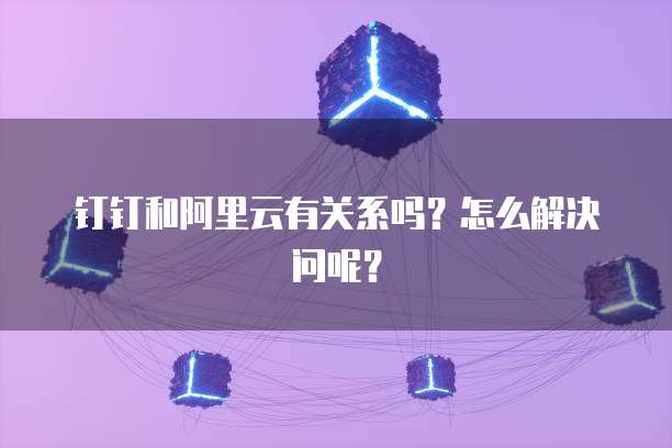 钉钉和阿里云有关系吗？怎么解决问呢？