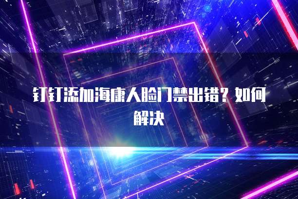 钉钉添加海康人脸门禁出错？如何解决