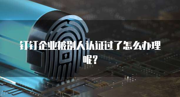 钉钉企业被别人认证过了怎么办理呢？