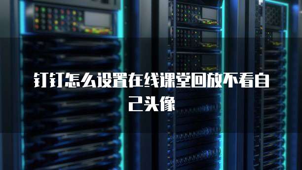 钉钉怎么设置在线课堂回放不看自己头像