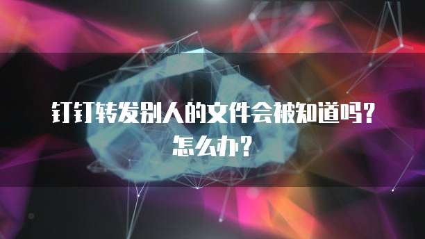 钉钉转发别人的文件会被知道吗？怎么办？