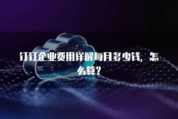 钉钉企业费用详解每月多少钱，怎么算？
