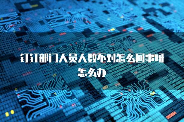 钉钉部门人员人数不对怎么回事呀怎么办