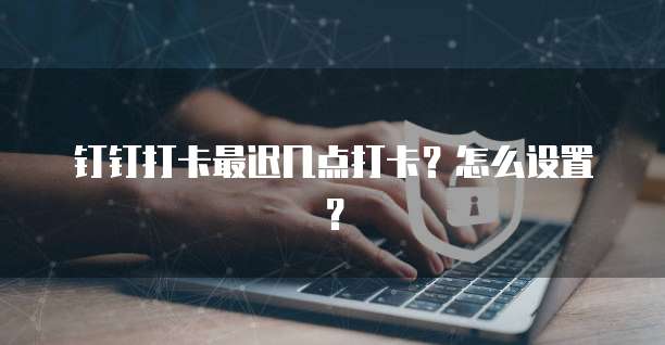 钉钉打卡最迟几点打卡？怎么设置？