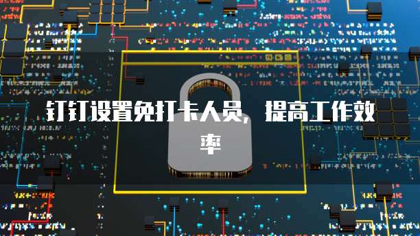 钉钉设置免打卡人员，提高工作效率