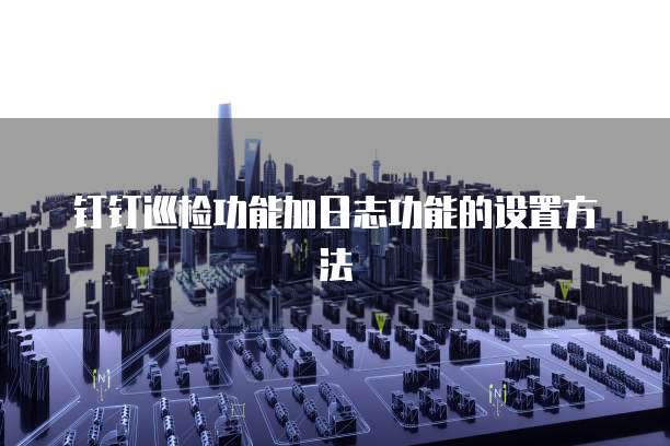 钉钉巡检功能加日志功能的设置方法