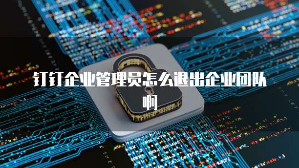 钉钉企业管理员怎么退出企业团队啊