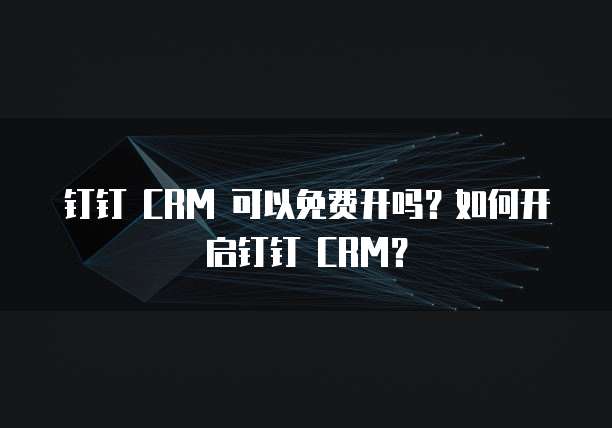 钉钉 CRM 可以免费开吗？如何开启钉钉 CRM？