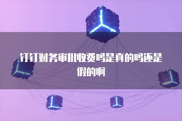 钉钉财务审批收费吗是真的吗还是假的啊