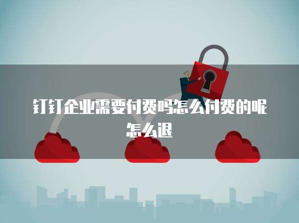 钉钉企业需要付费吗怎么付费的呢怎么退