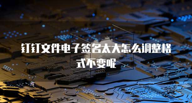 钉钉文件电子签名太大怎么调整格式不变呢