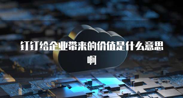 钉钉给企业带来的价值是什么意思啊