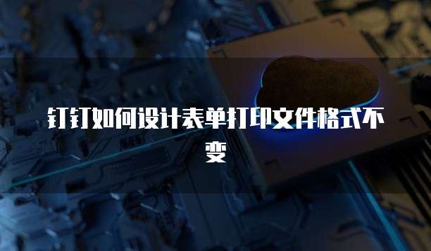 钉钉如何设计表单打印文件格式不变