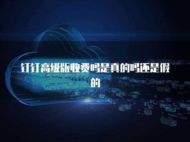 钉钉高级版收费吗是真的吗还是假的