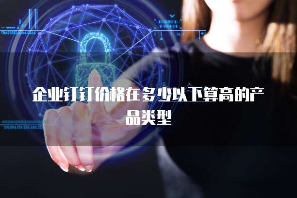 企业钉钉价格在多少以下算高的产品类型