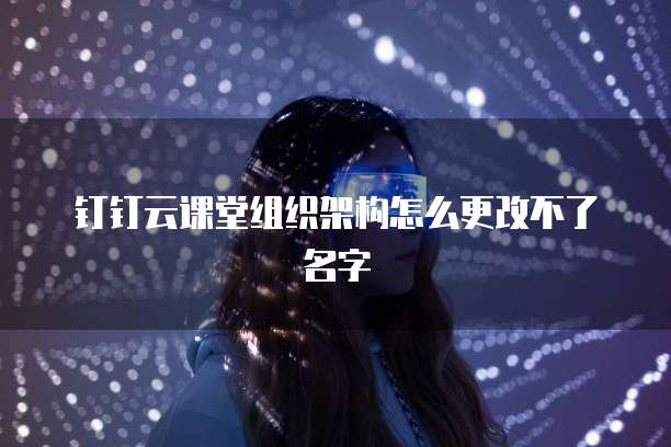 钉钉云课堂组织架构怎么更改不了名字
