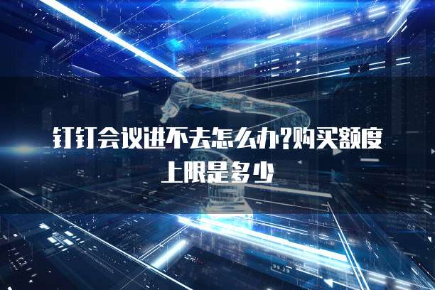 钉钉会议进不去怎么办?购买额度上限是多少