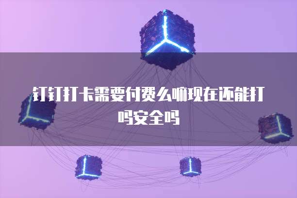 钉钉打卡需要付费么嘛现在还能打吗安全吗