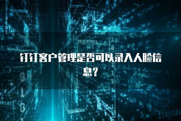 钉钉客户管理是否可以录入人脸信息？