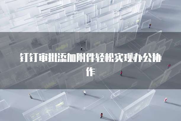 钉钉审批添加附件轻松实现办公协作