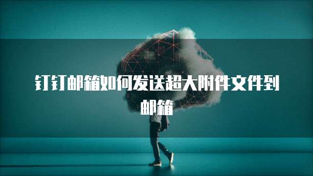 钉钉邮箱如何发送超大附件文件到邮箱